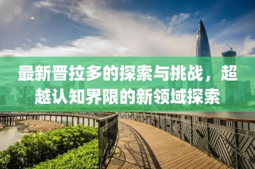 最新晋拉多的探索与挑战，超越认知界限的新领域探索