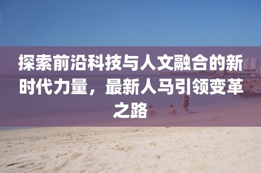 探索前沿科技与人文融合的新时代力量，最新人马引领变革之路