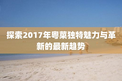 探索2017年粤菜独特魅力与革新的最新趋势