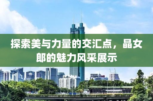 探索美与力量的交汇点，晶女郎的魅力风采展示