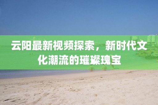 云阳最新视频探索，新时代文化潮流的璀璨瑰宝