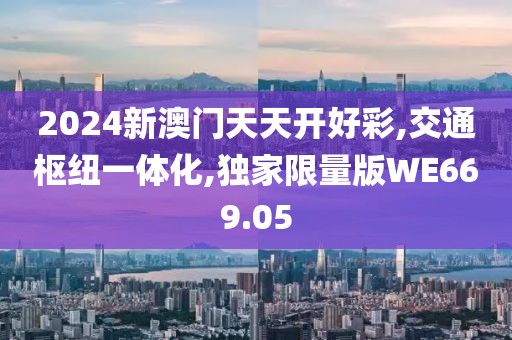 2024新澳门天天开好彩,交通枢纽一体化,独家限量版WE669.05