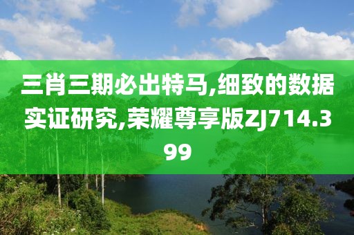 三肖三期必出特马,细致的数据实证研究,荣耀尊享版ZJ714.399
