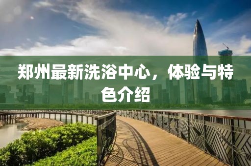 郑州最新洗浴中心，体验与特色介绍
