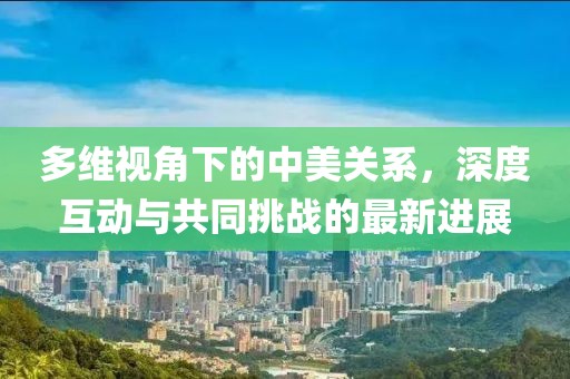 多维视角下的中美关系，深度互动与共同挑战的最新进展