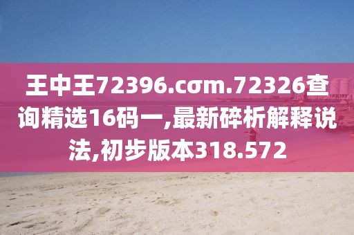 王中王72396.cσm.72326查询精选16码一,最新碎析解释说法,初步版本318.572