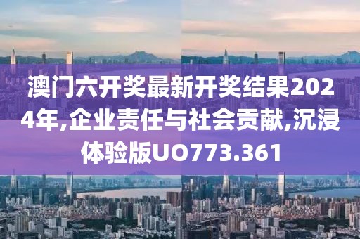 澳门六开奖最新开奖结果2024年,企业责任与社会贡献,沉浸体验版UO773.361