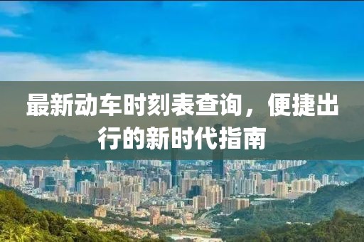 最新动车时刻表查询，便捷出行的新时代指南