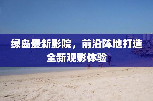 绿岛最新影院，前沿阵地打造全新观影体验