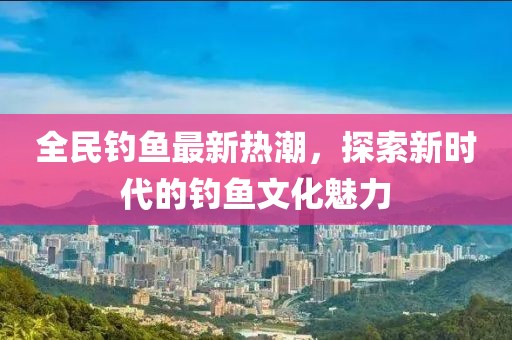 全民钓鱼最新热潮，探索新时代的钓鱼文化魅力