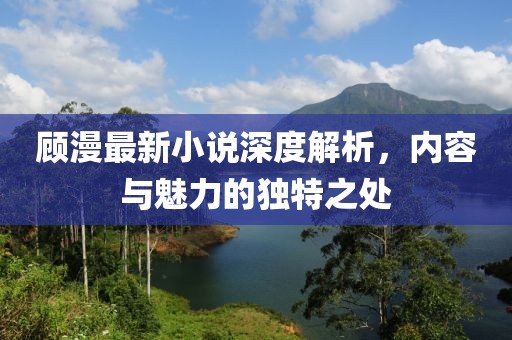 顾漫最新小说深度解析，内容与魅力的独特之处