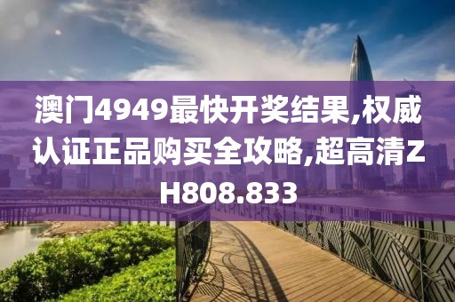 澳门4949最快开奖结果,权威认证正品购买全攻略,超高清ZH808.833