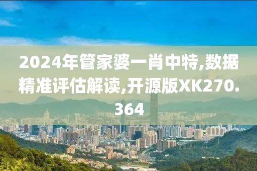 2024年管家婆一肖中特,数据精准评估解读,开源版XK270.364
