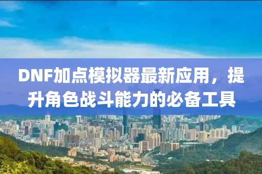 DNF加点模拟器最新应用，提升角色战斗能力的必备工具
