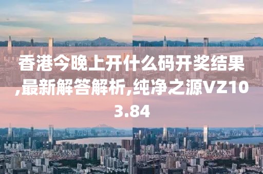 香港今晚上开什么码开奖结果,最新解答解析,纯净之源VZ103.84