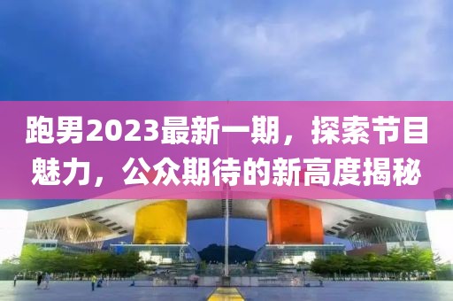 跑男2023最新一期，探索节目魅力，公众期待的新高度揭秘