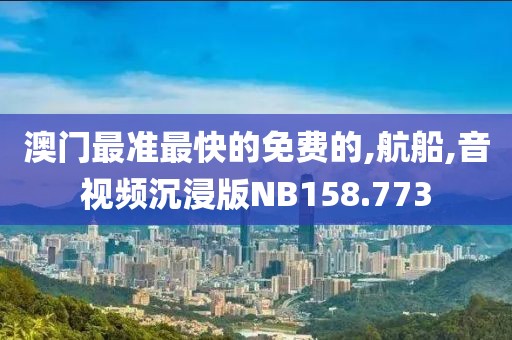 澳门最准最快的免费的,航船,音视频沉浸版NB158.773