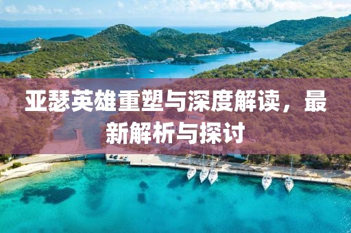 亚瑟英雄重塑与深度解读，最新解析与探讨