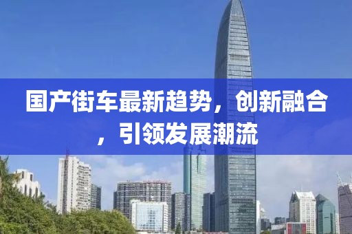 国产街车最新趋势，创新融合，引领发展潮流
