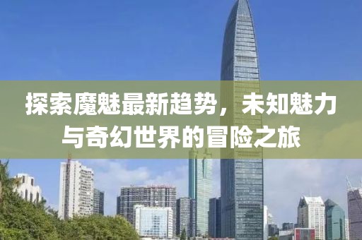 探索魔魅最新趋势，未知魅力与奇幻世界的冒险之旅