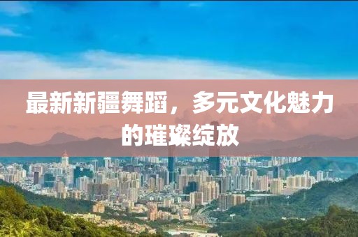 最新新疆舞蹈，多元文化魅力的璀璨绽放