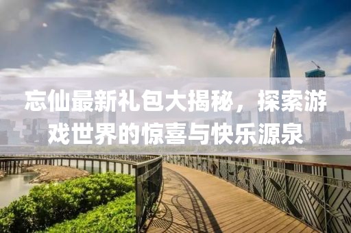 忘仙最新礼包大揭秘，探索游戏世界的惊喜与快乐源泉