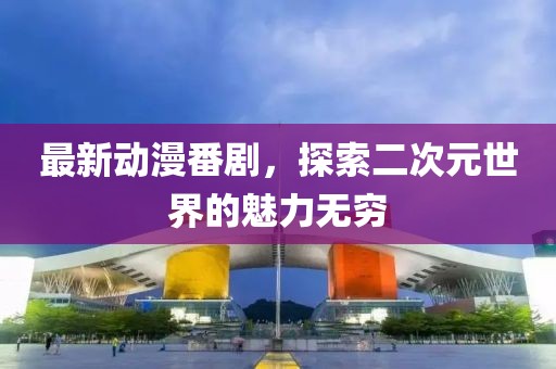 最新动漫番剧，探索二次元世界的魅力无穷