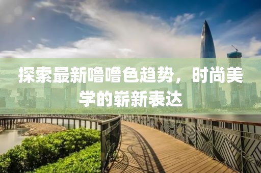 探索最新噜噜色趋势，时尚美学的崭新表达
