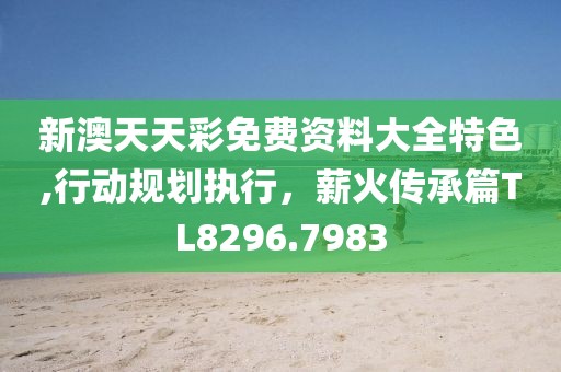 新澳天天彩免费资料大全特色,行动规划执行，薪火传承篇TL8296.7983