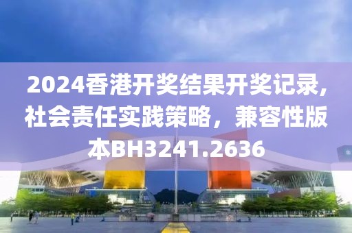 2024香港开奖结果开奖记录,社会责任实践策略，兼容性版本BH3241.2636