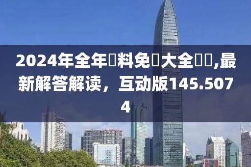2024年全年資料免費大全優勢,最新解答解读，互动版145.5074