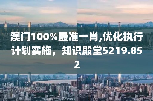 澳门100%最准一肖,优化执行计划实施，知识殿堂5219.852
