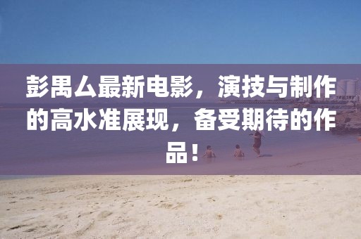 彭禺厶最新电影，演技与制作的高水准展现，备受期待的作品！