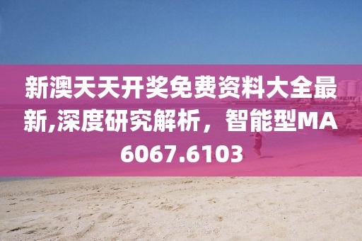 新澳天天开奖免费资料大全最新,深度研究解析，智能型MA6067.6103