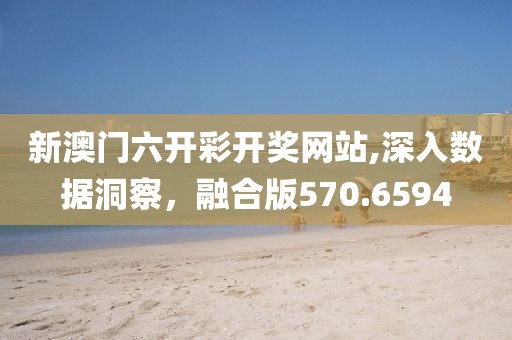 新澳门六开彩开奖网站,深入数据洞察，融合版570.6594
