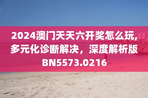 2024澳门天天六开奖怎么玩,多元化诊断解决，深度解析版BN5573.0216