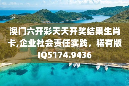 澳门六开彩天天开奖结果生肖卡,企业社会责任实践，稀有版IQ5174.9436