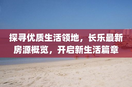 探寻优质生活领地，长乐最新房源概览，开启新生活篇章