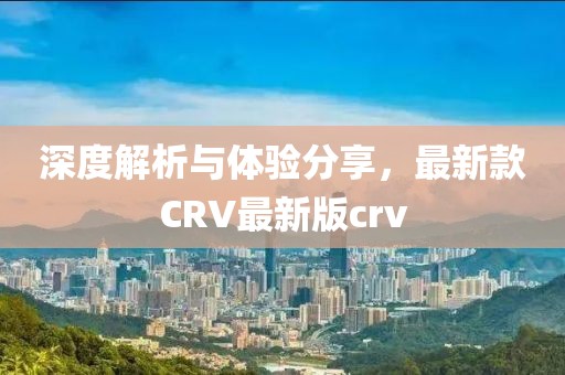 深度解析与体验分享，最新款CRV最新版crv