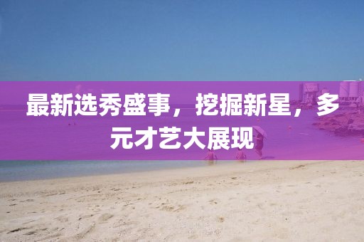 最新选秀盛事，挖掘新星，多元才艺大展现
