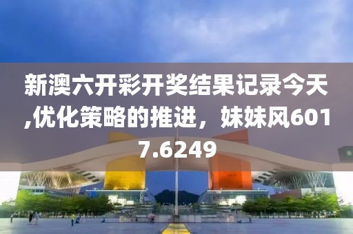 新澳六开彩开奖结果记录今天,优化策略的推进，妹妹风6017.6249