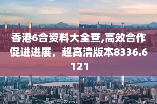 香港6合资料大全查,高效合作促进进展，超高清版本8336.6121