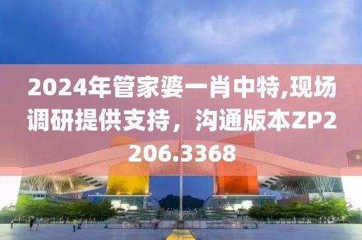 2024年管家婆一肖中特,现场调研提供支持，沟通版本ZP2206.3368
