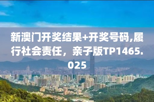 新澳门开奖结果+开奖号码,履行社会责任，亲子版TP1465.025