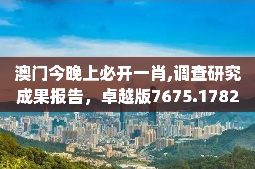 澳门今晚上必开一肖,调查研究成果报告，卓越版7675.1782