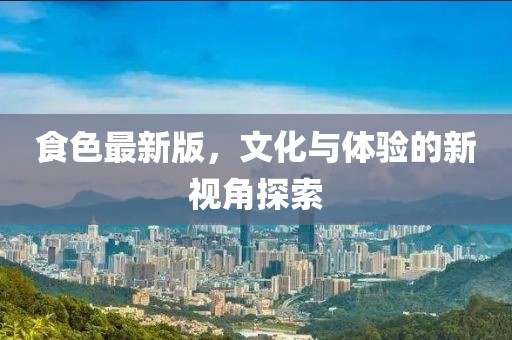 食色最新版，文化与体验的新视角探索