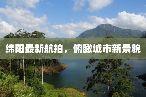 绵阳最新航拍，俯瞰城市新景貌