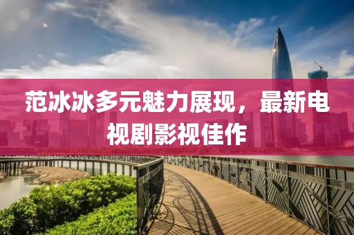 范冰冰多元魅力展现，最新电视剧影视佳作