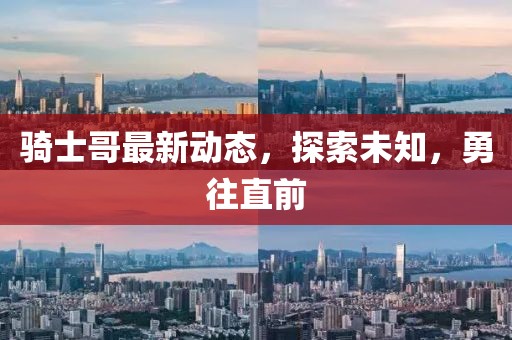 骑士哥最新动态，探索未知，勇往直前