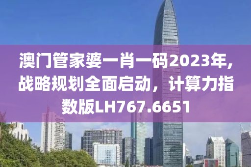 澳门管家婆一肖一码2023年,战略规划全面启动，计算力指数版LH767.6651